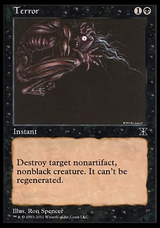 Terror (2, 1B) 0/0\nInstant\nDestroy target nonartifact, nonblack creature. It can't be regenerated.\nMasters Edition IV: Common, Tenth Edition: Common, Mirrodin: Common, Beatdown: Common, Starter 2000: Common, Battle Royale: Common, Classic (Sixth Edition): Common, Fifth Edition: Common, Fourth Edition: Common, Revised Edition: Common, Unlimited Edition: Common, Limited Edition Beta: Common, Limited Edition Alpha: Common\n\n