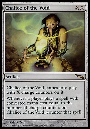 Chalice of the Void (2, XX) 0/0
Artifact
Chalice of the Void enters the battlefield with X charge counters on it.<br />
Whenever a player casts a spell with converted mana cost equal to the number of charge counters on Chalice of the Void, counter that spell.
Mirrodin: Rare

