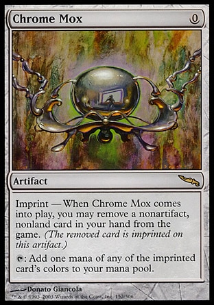 Chrome Mox (0, 0) 0/0
Artifact
Imprint — When Chrome Mox enters the battlefield, you may exile a nonartifact, nonland card from your hand. <br />
{T}: Add one mana of any of the exiled card's colors to your mana pool.
Mirrodin: Rare

