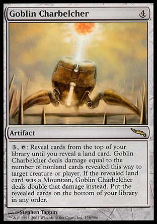 Goblin Charbelcher (4, 4) 0/0
Artifact
{3}, {T}: Reveal cards from the top of your library until you reveal a land card. Goblin Charbelcher deals damage equal to the number of nonland cards revealed this way to target creature or player. If the revealed land card was a Mountain, Goblin Charbelcher deals double that damage instead. Put the revealed cards on the bottom of your library in any order.
Mirrodin: Rare

