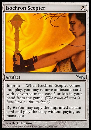 Isochron Scepter (2, 2) 0/0
Artifact
Imprint — When Isochron Scepter enters the battlefield, you may exile an instant card with converted mana cost 2 or less from your hand.<br />
{2}, {T}: You may copy the exiled card. If you do, you may cast the copy without paying its mana cost.
Mirrodin: Uncommon

