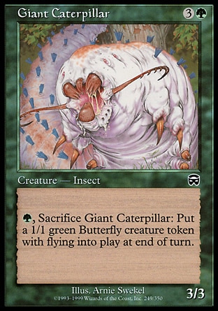 Giant Caterpillar (4, 3G) 3/3\nCreature  — Insect\n{G}, Sacrifice Giant Caterpillar: Put a 1/1 green Insect creature token with flying named Butterfly onto the battlefield at the beginning of the next end step.\nMercadian Masques: Common, Visions: Common\n\n