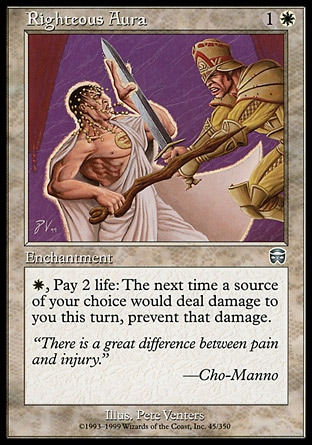 Righteous Aura (2, 1W) 0/0\nEnchantment\n{W}, Pay 2 life: The next time a source of your choice would deal damage to you this turn, prevent that damage.\nMercadian Masques: Uncommon, Visions: Common\n\n