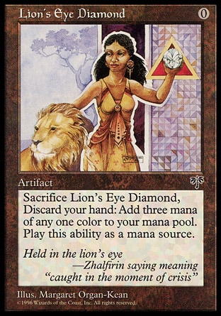 Lion's Eye Diamond (0, 0) 0/0
Artifact
Sacrifice Lion's Eye Diamond, Discard your hand: Add three mana of any one color to your mana pool. Activate this ability only any time you could cast an instant.
Mirage: Rare

