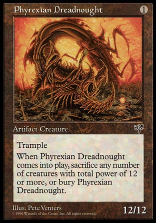 Phyrexian Dreadnought (1, 1) 12/12
Artifact Creature  — Dreadnought
Trample<br />
When Phyrexian Dreadnought enters the battlefield, sacrifice it unless you sacrifice any number of creatures with total power 12 or greater.
Mirage: Rare

