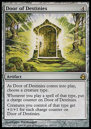 Door of Destinies (4, 4) 0/0
Artifact
As Door of Destinies enters the battlefield, choose a creature type.<br />
Whenever you cast a spell of the chosen type, put a charge counter on Door of Destinies.<br />
Creatures you control of the chosen type get +1/+1 for each charge counter on Door of Destinies.
Morningtide: Rare


