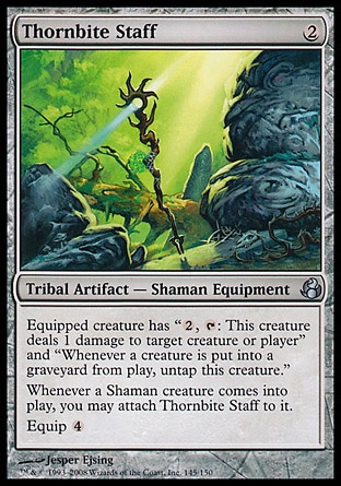 Thornbite Staff (2, 2) 0/0\nTribal Artifact  — Shaman Equipment\nEquipped creature has "{2}, {T}: This creature deals 1 damage to target creature or player" and "Whenever a creature dies, untap this creature."<br />\nWhenever a Shaman creature enters the battlefield, you may attach Thornbite Staff to it.<br />\nEquip {4}\nMorningtide: Uncommon\n\n