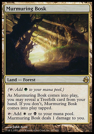 Murmuring Bosk (0, ) 0/0
Land  — Forest
({T}: Add {G} to your mana pool.)<br />
As Murmuring Bosk enters the battlefield, you may reveal a Treefolk card from your hand. If you don't, Murmuring Bosk enters the battlefield tapped.<br />
{T}: Add {W} or {B} to your mana pool. Murmuring Bosk deals 1 damage to you.
Morningtide: Rare

