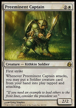 Preeminent Captain (3, 2W) 2/2
Creature  — Kithkin Soldier
First strike<br />
Whenever Preeminent Captain attacks, you may put a Soldier creature card from your hand onto the battlefield tapped and attacking.
Morningtide: Rare

