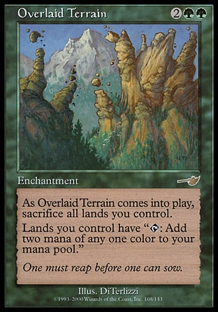 Overlaid Terrain (4, 2GG) 0/0\nEnchantment\nAs Overlaid Terrain enters the battlefield, sacrifice all lands you control.<br />\nLands you control have "{T}: Add two mana of any one color to your mana pool."\nNemesis: Rare\n\n