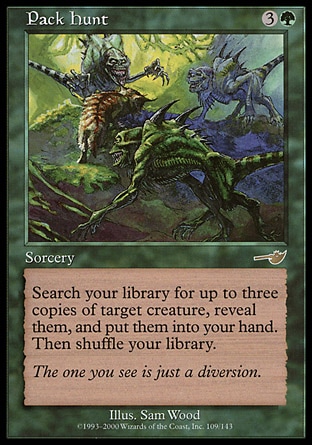 Pack Hunt (4, 3G) 0/0\nSorcery\nSearch your library for up to three cards with the same name as target creature, reveal them, and put them into your hand. Then shuffle your library.\nNemesis: Rare\n\n