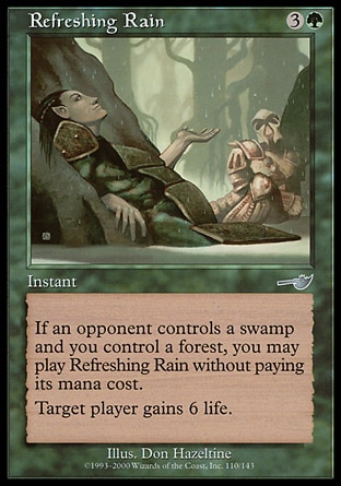 Refreshing Rain (4, 3G) 0/0\nInstant\nIf an opponent controls a Swamp and you control a Forest, you may cast Refreshing Rain without paying its mana cost.<br />\nTarget player gains 6 life.\nNemesis: Uncommon\n\n