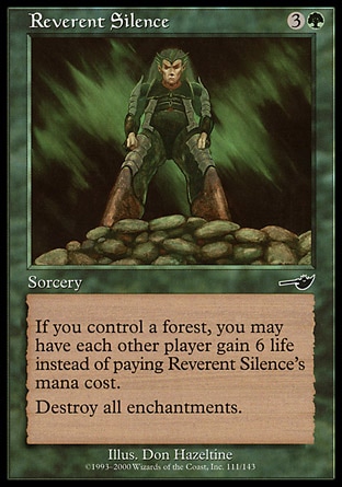 Reverent Silence (4, 3G) 0/0\nSorcery\nIf you control a Forest, rather than pay Reverent Silence's mana cost, you may have each other player gain 6 life.<br />\nDestroy all enchantments.\nNemesis: Common\n\n