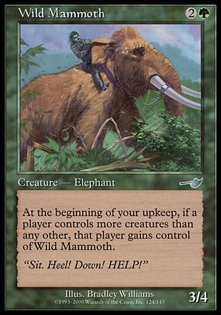 Wild Mammoth (3, 2G) 3/4\nCreature  — Elephant\nAt the beginning of your upkeep, if a player controls more creatures than each other player, the player who controls the most creatures gains control of Wild Mammoth.\nNemesis: Uncommon\n\n