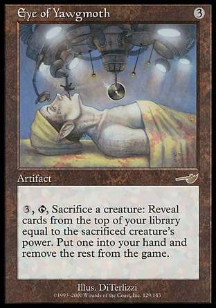Eye of Yawgmoth (3, 3) 0/0\nArtifact\n{3}, {T}, Sacrifice a creature: Reveal a number of cards from the top of your library equal to the sacrificed creature's power. Put one into your hand and exile the rest.\nNemesis: Rare\n\n