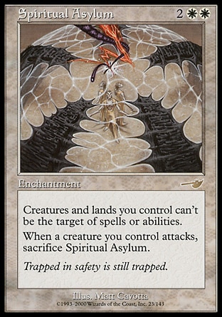 Spiritual Asylum (4, 2WW) 0/0\nEnchantment\nCreatures and lands you control have shroud. (They can't be the targets of spells or abilities.)<br />\nWhen a creature you control attacks, sacrifice Spiritual Asylum.\nNemesis: Rare\n\n