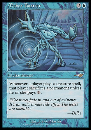 Æther Barrier (3, 2U) 0/0\nEnchantment\nWhenever a player casts a creature spell, that player sacrifices a permanent unless he or she pays {1}.\nNemesis: Rare\n\n