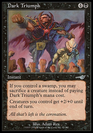 Dark Triumph (5, 4B) 0/0\nInstant\nIf you control a Swamp, you may sacrifice a creature rather than pay Dark Triumph's mana cost.<br />\n<br />\nCreatures you control get +2/+0 until end of turn.\nNemesis: Uncommon\n\n