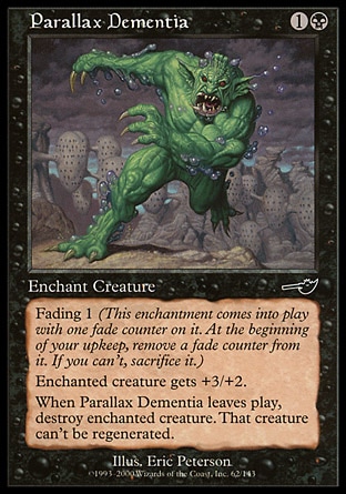 Parallax Dementia (2, 1B) 0/0\nEnchantment  — Aura\nEnchant creature<br />\nFading 1 (This enchantment enters the battlefield with one fade counter on it. At the beginning of your upkeep, remove a fade counter from it. If you can't, sacrifice it.)<br />\nEnchanted creature gets +3/+2.<br />\nWhen Parallax Dementia leaves the battlefield, destroy enchanted creature. That creature can't be regenerated.\nNemesis: Common\n\n