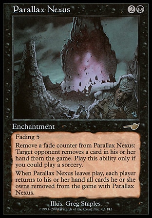 Parallax Nexus (3, 2B) 0/0\nEnchantment\nFading 5 (This enchantment enters the battlefield with five fade counters on it. At the beginning of your upkeep, remove a fade counter from it. If you can't, sacrifice it.)<br />\nRemove a fade counter from Parallax Nexus: Target opponent exiles a card from his or her hand. Activate this ability only any time you could cast a sorcery.<br />\nWhen Parallax Nexus leaves the battlefield, each player returns to his or her hand all cards he or she owns exiled with Parallax Nexus.\nNemesis: Rare\n\n