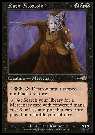 Rathi Assassin (4, 2BB) 2/2\nCreature  — Zombie Mercenary Assassin\n{1}{B}{B}, {T}: Destroy target tapped nonblack creature.<br />\n{3}, {T}: Search your library for a Mercenary permanent card with converted mana cost 3 or less and put it onto the battlefield. Then shuffle your library.\nNemesis: Rare, Promos: Rare\n\n