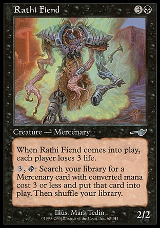Rathi Fiend (4, 3B) 2/2\nCreature  — Horror Mercenary\nWhen Rathi Fiend enters the battlefield, each player loses 3 life.<br />\n{3}, {T}: Search your library for a Mercenary permanent card with converted mana cost 3 or less and put it onto the battlefield. Then shuffle your library.\nNemesis: Uncommon\n\n