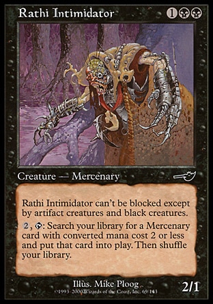 Rathi Intimidator (3, 1BB) 2/1\nCreature  — Horror Mercenary\nFear (This creature can't be blocked except by artifact creatures and/or black creatures.)<br />\n{2}, {T}: Search your library for a Mercenary permanent card with converted mana cost 2 or less and put it onto the battlefield. Then shuffle your library.\nNemesis: Common\n\n