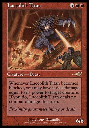 Laccolith Titan (7, 5RR) 6/6\nCreature  — Beast\nWhenever Laccolith Titan becomes blocked, you may have it deal damage equal to its power to target creature. If you do, Laccolith Titan assigns no combat damage this turn.\nNemesis: Rare\n\n