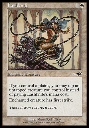Lashknife (2, 1W) 0/0\nEnchantment  — Aura\nIf you control a Plains, you may tap an untapped creature you control rather than pay Lashknife's mana cost.<br />\nEnchant creature<br />\nEnchanted creature has first strike.\nNemesis: Common\n\n