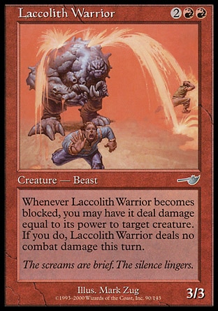 Laccolith Warrior (4, 2RR) 3/3\nCreature  — Beast Warrior\nWhenever Laccolith Warrior becomes blocked, you may have it deal damage equal to its power to target creature. If you do, Laccolith Warrior assigns no combat damage this turn.\nNemesis: Uncommon\n\n