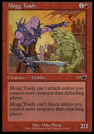 Mogg Toady (2, 1R) 2/2\nCreature  — Goblin\nMogg Toady can't attack unless you control more creatures than defending player.<br />\nMogg Toady can't block unless you control more creatures than attacking player.\nNemesis: Common\n\n