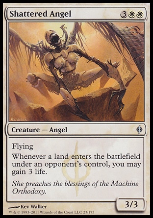 Shattered Angel (5, 3WW) 3/3\nCreature  â€” Angel\nFlying<br />\nWhenever a land enters the battlefield under an opponent's control, you may gain 3 life.\nNew Phyrexia: Uncommon\n\n
