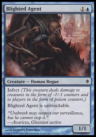 Blighted Agent (2, 1U) 1/1\nCreature  â€” Human Rogue\nInfect (This creature deals damage to creatures in the form of -1/-1 counters and to players in the form of poison counters.)<br />\nBlighted Agent is unblockable.\nNew Phyrexia: Common\n\n
