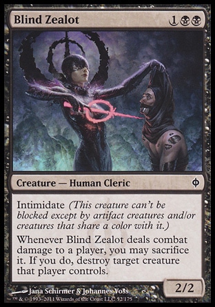 Blind Zealot (3, 1BB) 2/2\nCreature  â€” Human Cleric\nIntimidate (This creature can't be blocked except by artifact creatures and/or creatures that share a color with it.)<br />\nWhenever Blind Zealot deals combat damage to a player, you may sacrifice it. If you do, destroy target creature that player controls.\nNew Phyrexia: Common\n\n