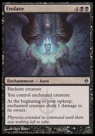 Enslave (6, 4BB) 0/0\nEnchantment  — Aura\nEnchant creature<br />\nYou control enchanted creature.<br />\nAt the beginning of your upkeep, enchanted creature deals 1 damage to its owner.\nNew Phyrexia: Uncommon, Duel Decks: Garruk vs. Liliana: Uncommon, Planar Chaos: Uncommon\n\n
