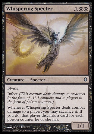 Whispering Specter (3, 1BB) 1/1\nCreature  â€” Specter\nFlying<br />\nInfect (This creature deals damage to creatures in the form of -1/-1 counters and to players in the form of poison counters.)<br />\nWhenever Whispering Specter deals combat damage to a player, you may sacrifice it. If you do, that player discards a card for each poison counter he or she has.\nNew Phyrexia: Uncommon\n\n