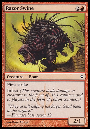 Razor Swine (3, 2R) 2/1\nCreature  â€” Boar\nFirst strike<br />\nInfect (This creature deals damage to creatures in the form of -1/-1 counters and to players in the form of poison counters.)\nNew Phyrexia: Common\n\n
