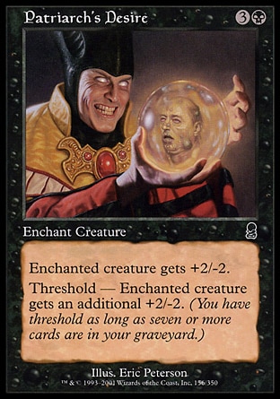 Patriarch's Desire (4, 3B) 0/0\nEnchantment  — Aura\nEnchant creature<br />\nEnchanted creature gets +2/-2.<br />\nThreshold — Enchanted creature gets an additional +2/-2 as long as seven or more cards are in your graveyard.\nCommon, Odyssey\n\n