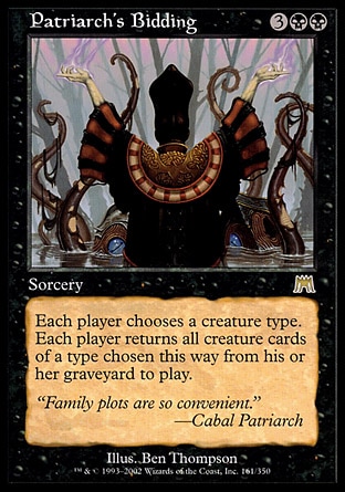 Patriarch's Bidding (5, 3BB) 0/0
Sorcery
Each player chooses a creature type. Each player returns all creature cards of a type chosen this way from his or her graveyard to the battlefield.
Onslaught: Rare

