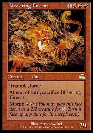 Blistering Firecat (4, 1RRR) 7/1
Creature  — Elemental Cat
Trample, haste<br />
At the beginning of the end step, sacrifice Blistering Firecat.<br />
Morph {R}{R} (You may cast this face down as a 2/2 creature for {3}. Turn it face up any time for its morph cost.)
Onslaught: Rare

