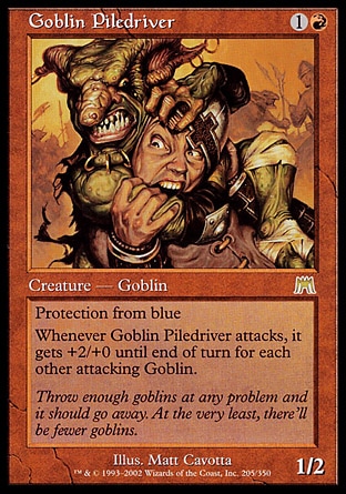 Goblin Piledriver (2, 1R) 1/2
Creature  — Goblin Warrior
Protection from blue<br />
Whenever Goblin Piledriver attacks, it gets +2/+0 until end of turn for each other attacking Goblin.
Onslaught: Rare

