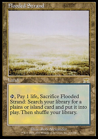 Flooded Strand (0, ) 0/0
Land
{T}, Pay 1 life, Sacrifice Flooded Strand: Search your library for a Plains or Island card and put it onto the battlefield. Then shuffle your library.
Onslaught: Rare

