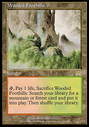 Wooded Foothills (0, ) 0/0
Land
{T}, Pay 1 life, Sacrifice Wooded Foothills: Search your library for a Mountain or Forest card and put it onto the battlefield. Then shuffle your library.
Onslaught: Rare

