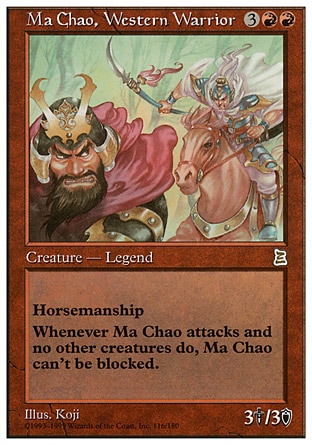 Ma Chao, Western Warrior (5, 3RR) 3/3
Legendary Creature  — Human Soldier Warrior
Horsemanship (This creature can't be blocked except by creatures with horsemanship.)<br />
Whenever Ma Chao, Western Warrior attacks alone, it's unblockable this combat.
Portal Three Kingdoms: Rare

