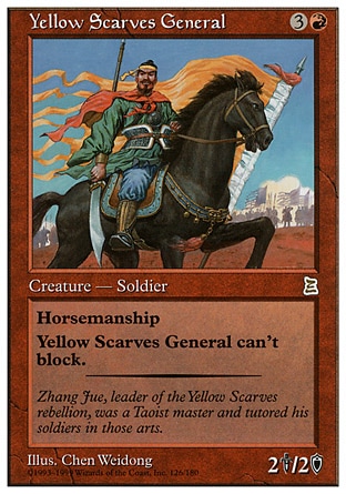 Yellow Scarves General (4, 3R) 2/2
Creature  — Human Soldier
Horsemanship (This creature can't be blocked except by creatures with horsemanship.)<br />
Yellow Scarves General can't block.
Portal Three Kingdoms: Rare

