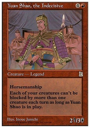 Yuan Shao, the Indecisive (5, 4R) 2/3
Legendary Creature  — Human Soldier
Horsemanship (This creature can't be blocked except by creatures with horsemanship.)<br />
Each creature you control can't be blocked by more than one creature.
Portal Three Kingdoms: Rare

