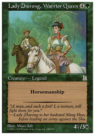 Lady Zhurong, Warrior Queen (5, 4G) 4/3
Legendary Creature  — Human Soldier Warrior
Horsemanship (This creature can't be blocked except by creatures with horsemanship.)
Portal Three Kingdoms: Rare

