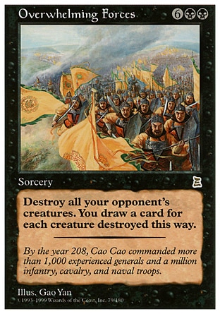 Overwhelming Forces (8, 6BB) 0/0
Sorcery
Destroy all creatures target opponent controls. Draw a card for each creature destroyed this way.
Portal Three Kingdoms: Rare

