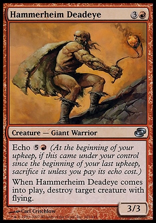 Hammerheim Deadeye (4, 3R) 3/3\nCreature  — Giant Warrior\nEcho {5}{R} (At the beginning of your upkeep, if this came under your control since the beginning of your last upkeep, sacrifice it unless you pay its echo cost.)<br />\nWhen Hammerheim Deadeye enters the battlefield, destroy target creature with flying.\nPlanar Chaos: Uncommon\n\n