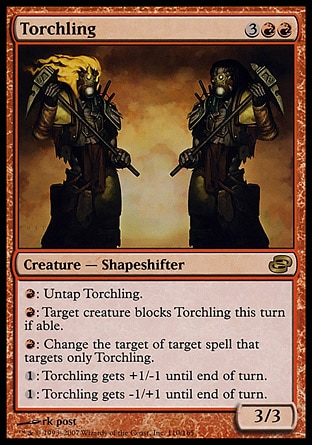 Torchling (5, 3RR) 3/3\nCreature  — Shapeshifter\n{R}: Untap Torchling.<br />\n{R}: Target creature blocks Torchling this turn if able.<br />\n{R}: Change the target of target spell that targets only Torchling.<br />\n{1}: Torchling gets +1/-1 until end of turn.<br />\n{1}: Torchling gets -1/+1 until end of turn.\nDuel Decks: Venser vs. Koth: Rare, Planar Chaos: Rare\n\n